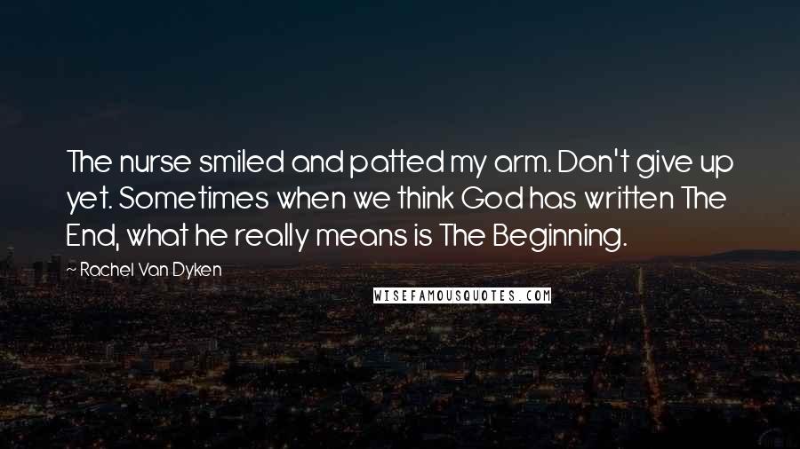 Rachel Van Dyken Quotes: The nurse smiled and patted my arm. Don't give up yet. Sometimes when we think God has written The End, what he really means is The Beginning.