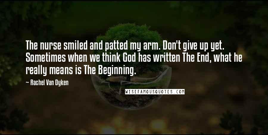 Rachel Van Dyken Quotes: The nurse smiled and patted my arm. Don't give up yet. Sometimes when we think God has written The End, what he really means is The Beginning.