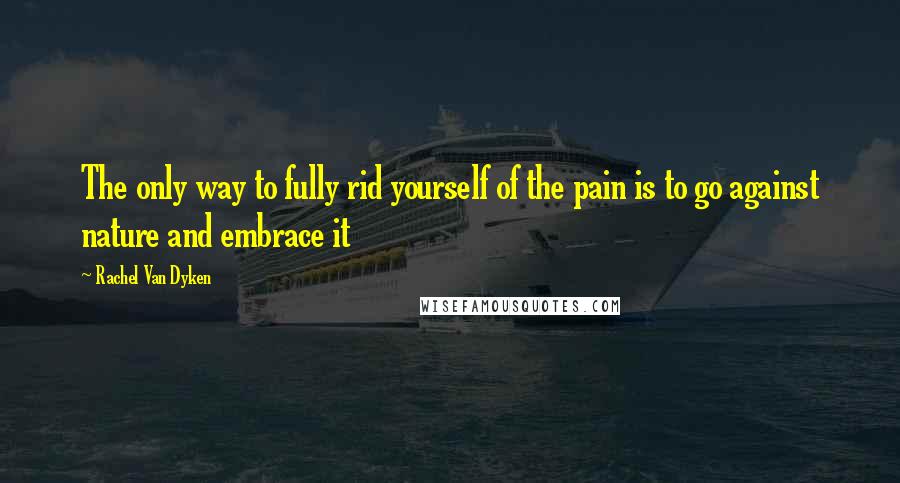 Rachel Van Dyken Quotes: The only way to fully rid yourself of the pain is to go against nature and embrace it