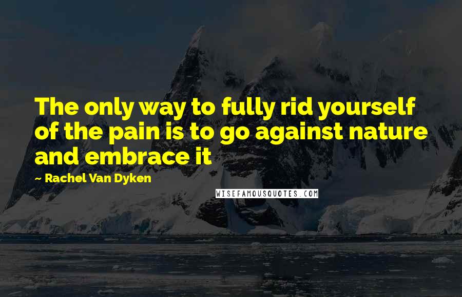 Rachel Van Dyken Quotes: The only way to fully rid yourself of the pain is to go against nature and embrace it