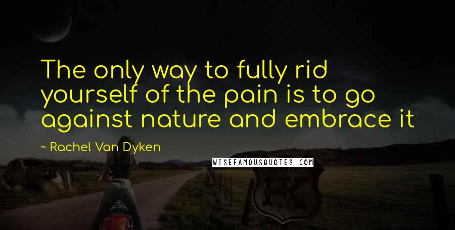 Rachel Van Dyken Quotes: The only way to fully rid yourself of the pain is to go against nature and embrace it