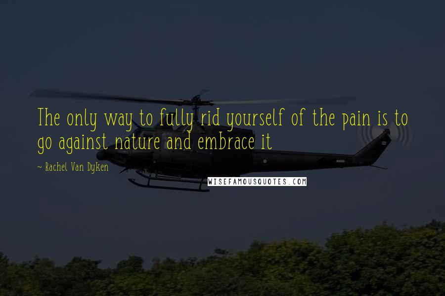 Rachel Van Dyken Quotes: The only way to fully rid yourself of the pain is to go against nature and embrace it