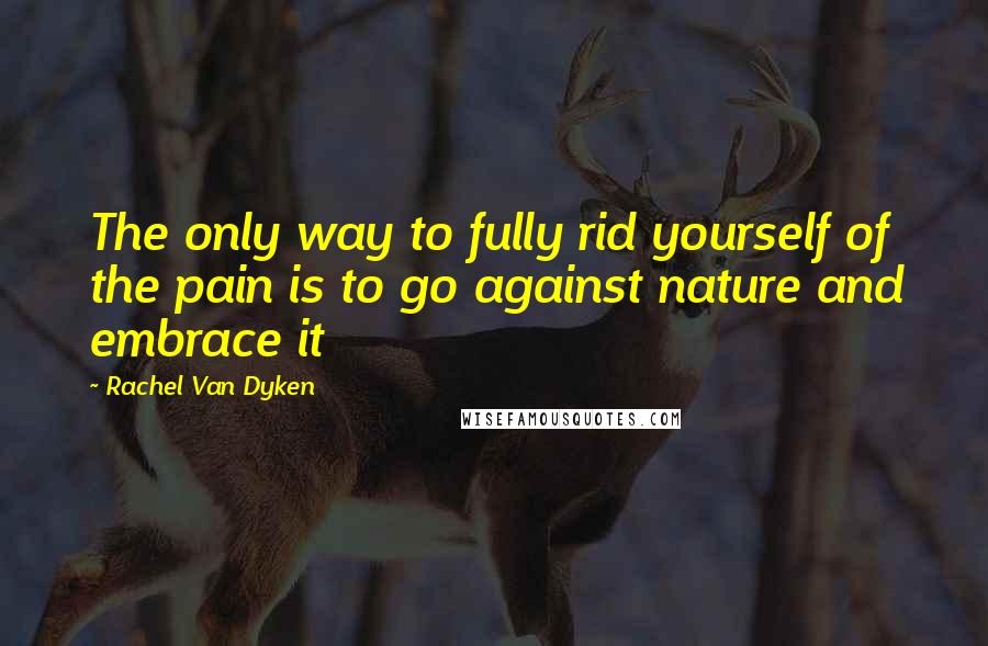 Rachel Van Dyken Quotes: The only way to fully rid yourself of the pain is to go against nature and embrace it