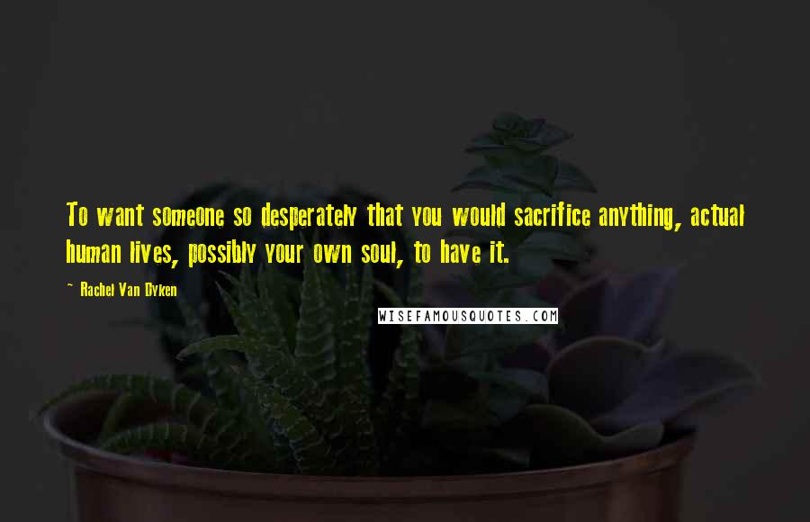 Rachel Van Dyken Quotes: To want someone so desperately that you would sacrifice anything, actual human lives, possibly your own soul, to have it.