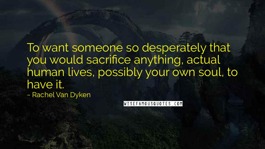 Rachel Van Dyken Quotes: To want someone so desperately that you would sacrifice anything, actual human lives, possibly your own soul, to have it.