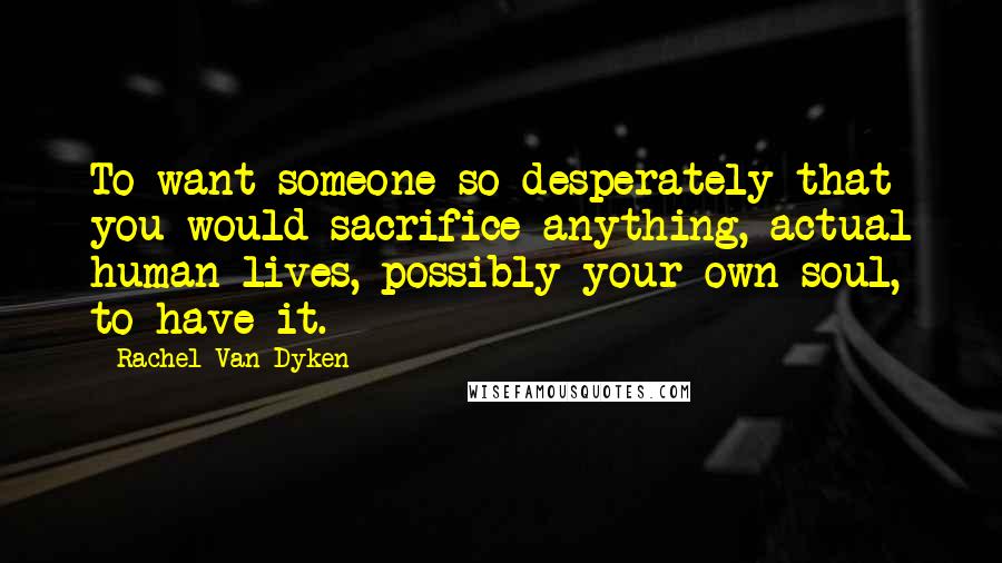 Rachel Van Dyken Quotes: To want someone so desperately that you would sacrifice anything, actual human lives, possibly your own soul, to have it.