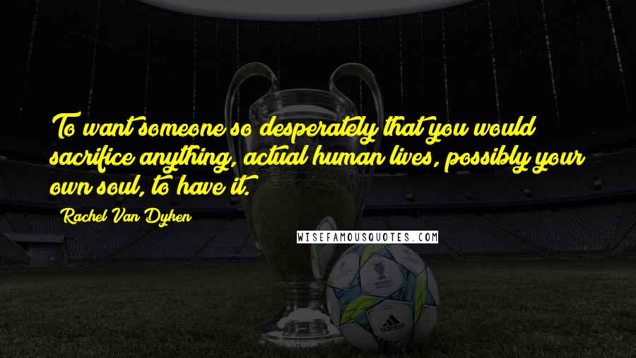 Rachel Van Dyken Quotes: To want someone so desperately that you would sacrifice anything, actual human lives, possibly your own soul, to have it.