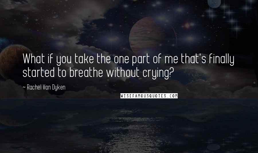 Rachel Van Dyken Quotes: What if you take the one part of me that's finally started to breathe without crying?