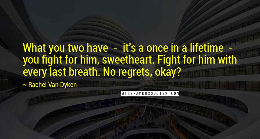 Rachel Van Dyken Quotes: What you two have - it's a once in a lifetime - you fight for him, sweetheart. Fight for him with every last breath. No regrets, okay?