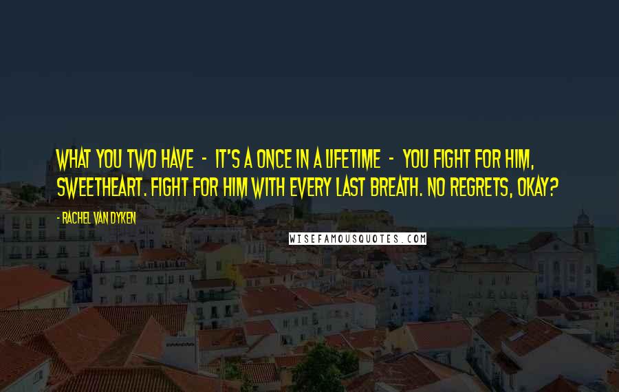 Rachel Van Dyken Quotes: What you two have - it's a once in a lifetime - you fight for him, sweetheart. Fight for him with every last breath. No regrets, okay?