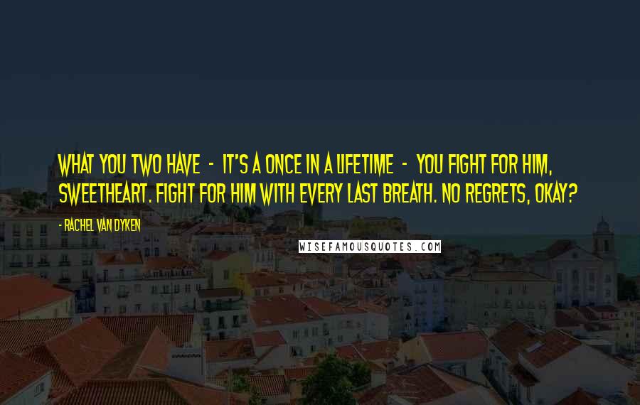 Rachel Van Dyken Quotes: What you two have  -  it's a once in a lifetime  -  you fight for him, sweetheart. Fight for him with every last breath. No regrets, okay?