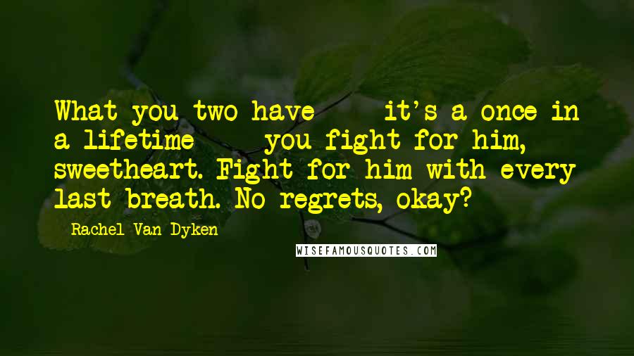 Rachel Van Dyken Quotes: What you two have - it's a once in a lifetime - you fight for him, sweetheart. Fight for him with every last breath. No regrets, okay?