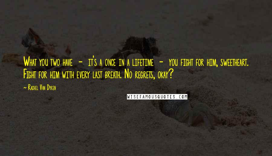 Rachel Van Dyken Quotes: What you two have - it's a once in a lifetime - you fight for him, sweetheart. Fight for him with every last breath. No regrets, okay?