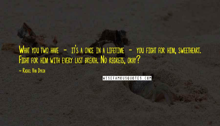 Rachel Van Dyken Quotes: What you two have  -  it's a once in a lifetime  -  you fight for him, sweetheart. Fight for him with every last breath. No regrets, okay?