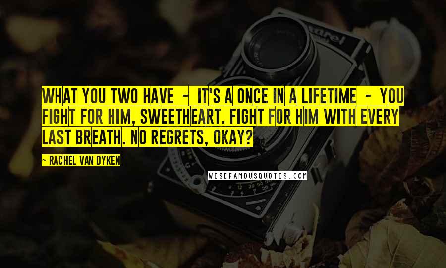 Rachel Van Dyken Quotes: What you two have  -  it's a once in a lifetime  -  you fight for him, sweetheart. Fight for him with every last breath. No regrets, okay?