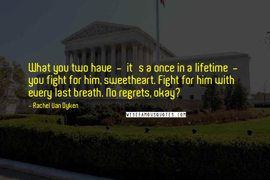 Rachel Van Dyken Quotes: What you two have - it's a once in a lifetime - you fight for him, sweetheart. Fight for him with every last breath. No regrets, okay?