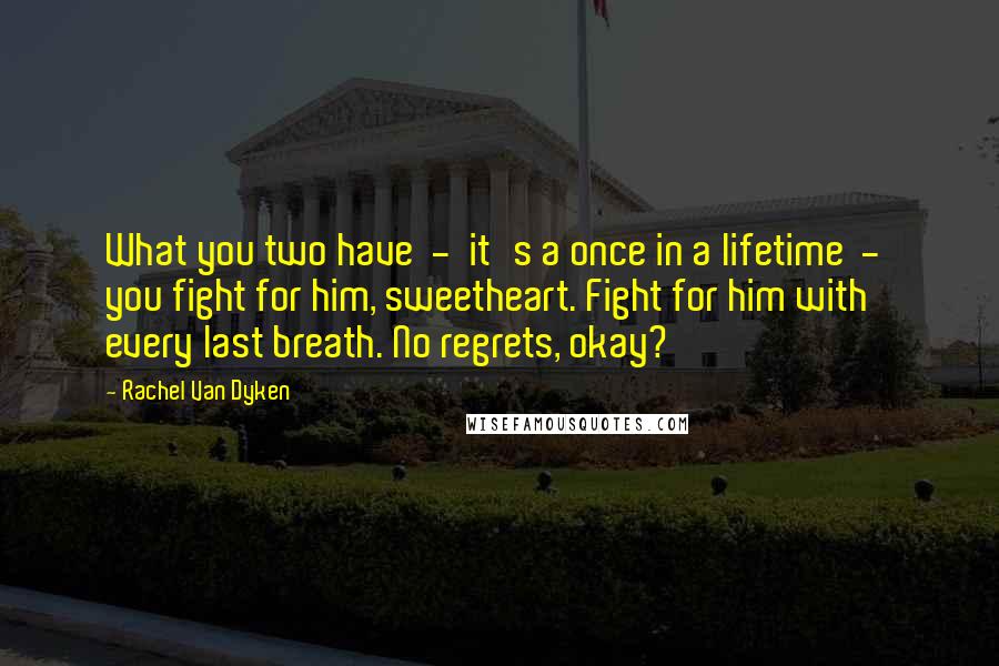 Rachel Van Dyken Quotes: What you two have  -  it's a once in a lifetime  -  you fight for him, sweetheart. Fight for him with every last breath. No regrets, okay?