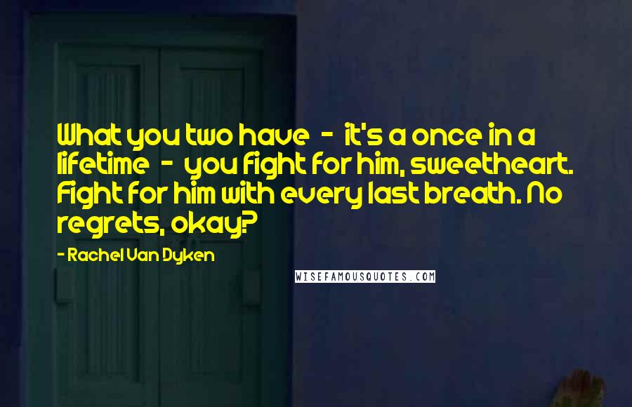 Rachel Van Dyken Quotes: What you two have - it's a once in a lifetime - you fight for him, sweetheart. Fight for him with every last breath. No regrets, okay?