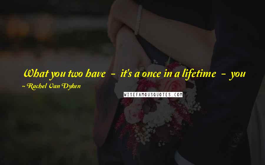 Rachel Van Dyken Quotes: What you two have  -  it's a once in a lifetime  -  you fight for him, sweetheart. Fight for him with every last breath. No regrets, okay?