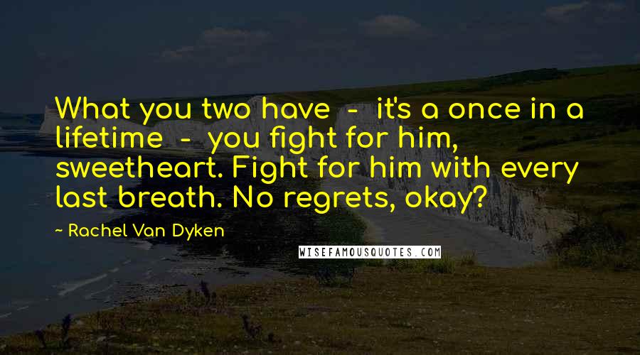 Rachel Van Dyken Quotes: What you two have - it's a once in a lifetime - you fight for him, sweetheart. Fight for him with every last breath. No regrets, okay?