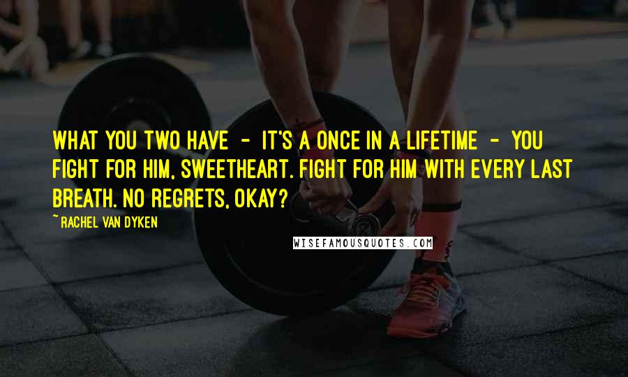 Rachel Van Dyken Quotes: What you two have  -  it's a once in a lifetime  -  you fight for him, sweetheart. Fight for him with every last breath. No regrets, okay?