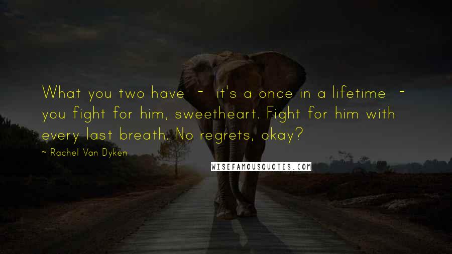 Rachel Van Dyken Quotes: What you two have  -  it's a once in a lifetime  -  you fight for him, sweetheart. Fight for him with every last breath. No regrets, okay?