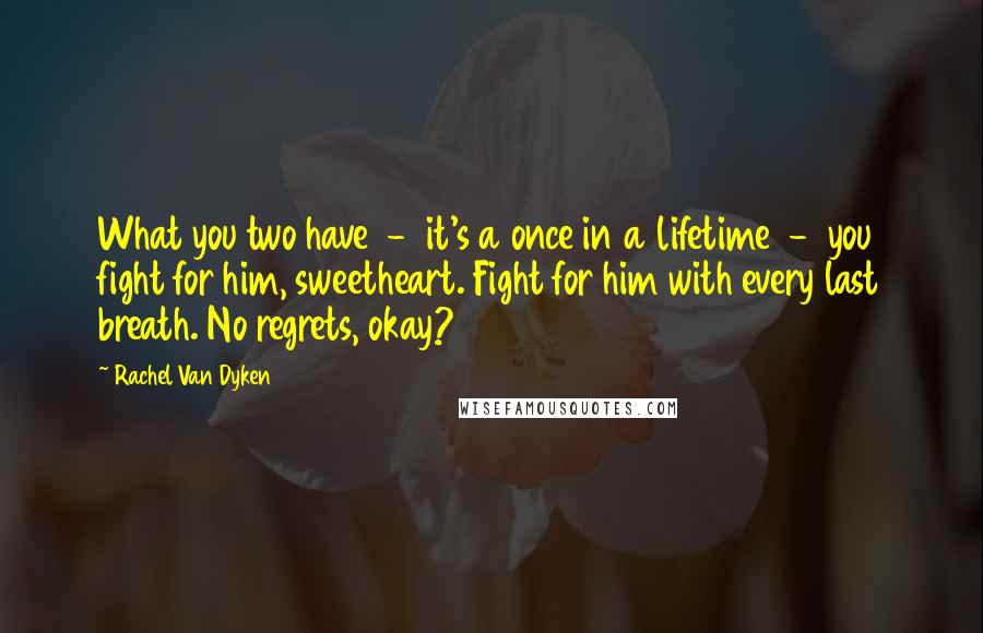 Rachel Van Dyken Quotes: What you two have - it's a once in a lifetime - you fight for him, sweetheart. Fight for him with every last breath. No regrets, okay?