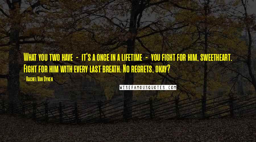 Rachel Van Dyken Quotes: What you two have - it's a once in a lifetime - you fight for him, sweetheart. Fight for him with every last breath. No regrets, okay?