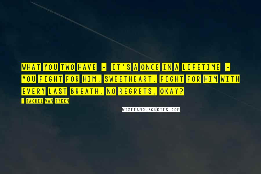 Rachel Van Dyken Quotes: What you two have - it's a once in a lifetime - you fight for him, sweetheart. Fight for him with every last breath. No regrets, okay?