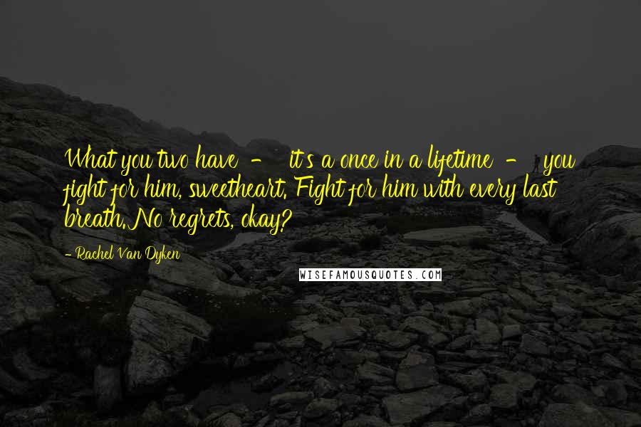 Rachel Van Dyken Quotes: What you two have  -  it's a once in a lifetime  -  you fight for him, sweetheart. Fight for him with every last breath. No regrets, okay?