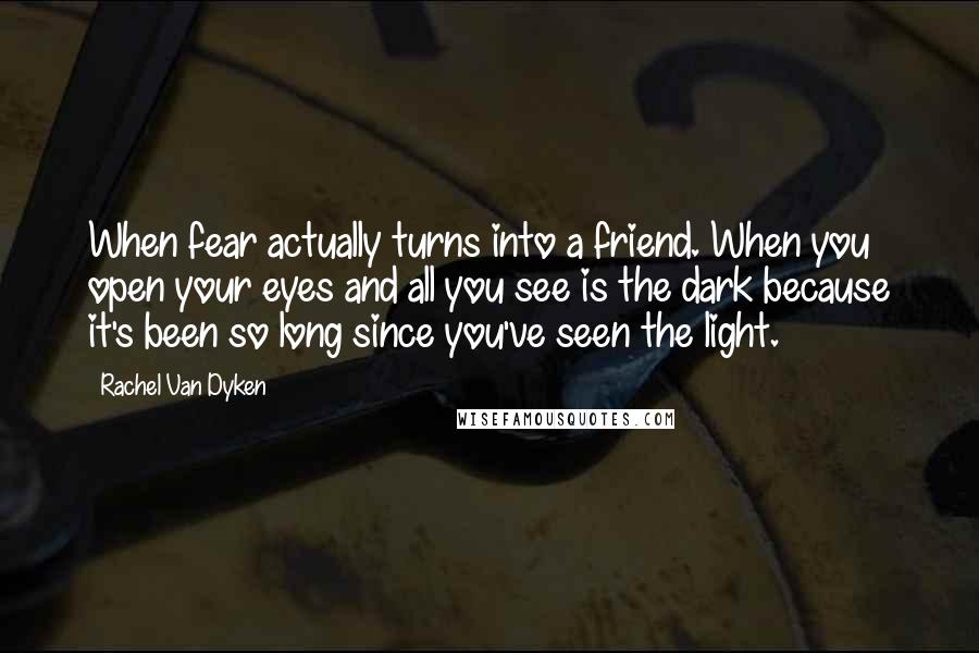 Rachel Van Dyken Quotes: When fear actually turns into a friend. When you open your eyes and all you see is the dark because it's been so long since you've seen the light.