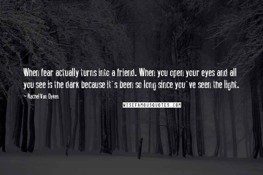 Rachel Van Dyken Quotes: When fear actually turns into a friend. When you open your eyes and all you see is the dark because it's been so long since you've seen the light.