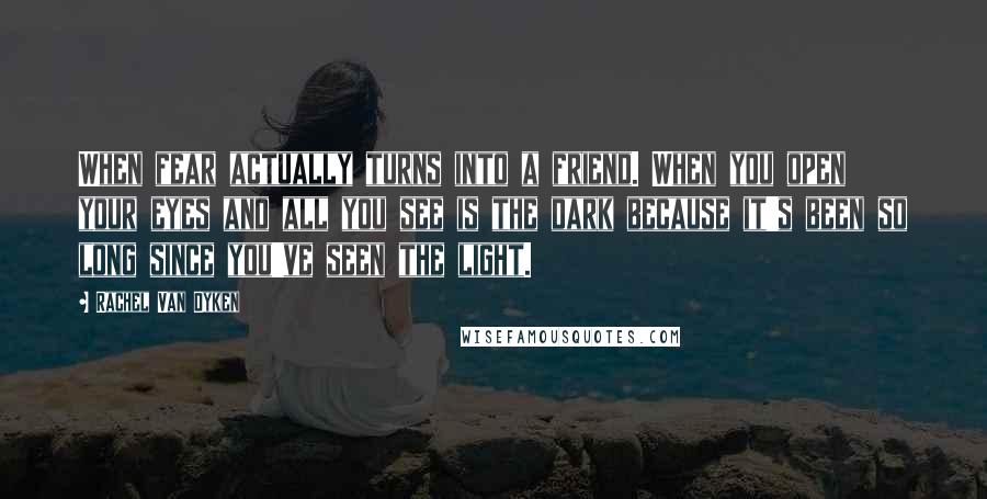 Rachel Van Dyken Quotes: When fear actually turns into a friend. When you open your eyes and all you see is the dark because it's been so long since you've seen the light.