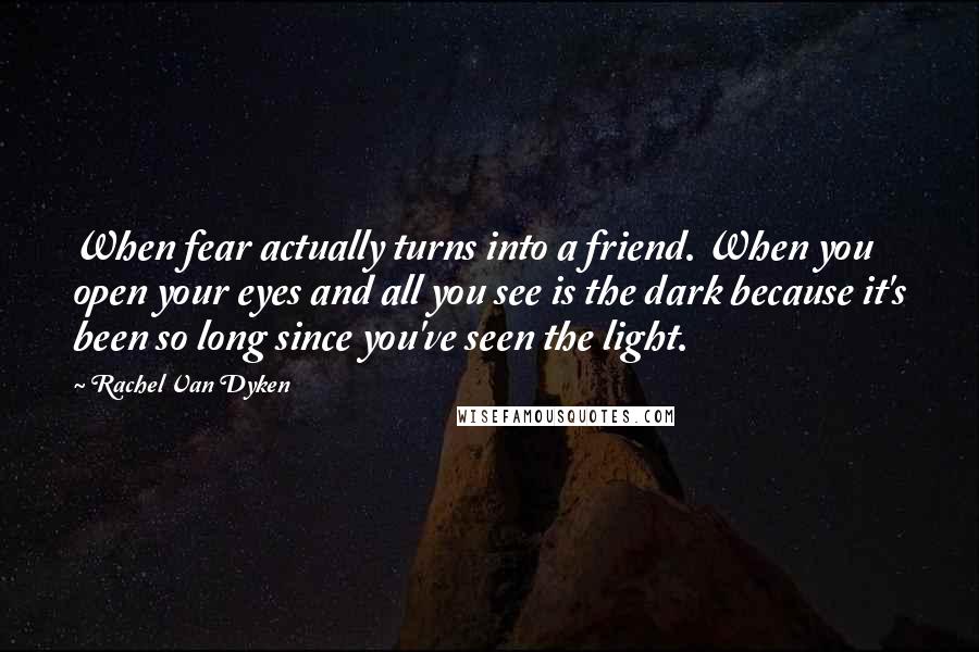 Rachel Van Dyken Quotes: When fear actually turns into a friend. When you open your eyes and all you see is the dark because it's been so long since you've seen the light.