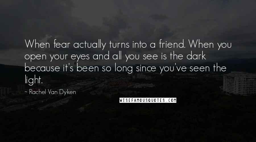 Rachel Van Dyken Quotes: When fear actually turns into a friend. When you open your eyes and all you see is the dark because it's been so long since you've seen the light.