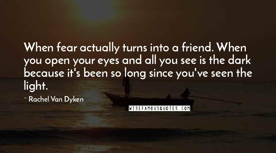 Rachel Van Dyken Quotes: When fear actually turns into a friend. When you open your eyes and all you see is the dark because it's been so long since you've seen the light.