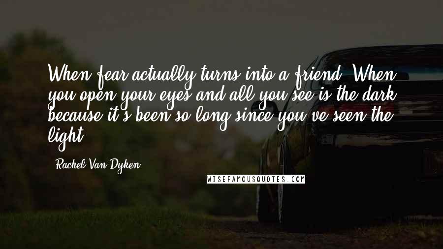 Rachel Van Dyken Quotes: When fear actually turns into a friend. When you open your eyes and all you see is the dark because it's been so long since you've seen the light.