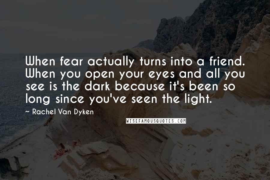 Rachel Van Dyken Quotes: When fear actually turns into a friend. When you open your eyes and all you see is the dark because it's been so long since you've seen the light.