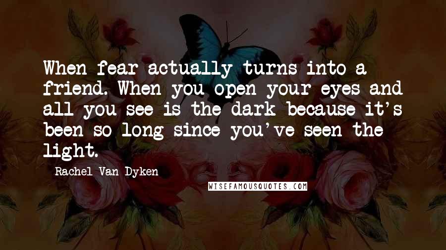 Rachel Van Dyken Quotes: When fear actually turns into a friend. When you open your eyes and all you see is the dark because it's been so long since you've seen the light.