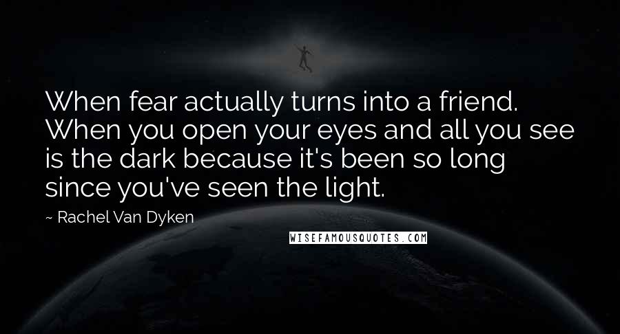 Rachel Van Dyken Quotes: When fear actually turns into a friend. When you open your eyes and all you see is the dark because it's been so long since you've seen the light.