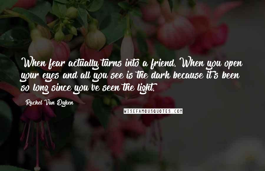 Rachel Van Dyken Quotes: When fear actually turns into a friend. When you open your eyes and all you see is the dark because it's been so long since you've seen the light.