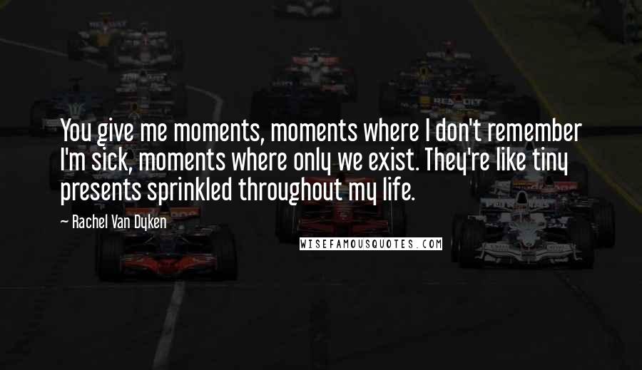 Rachel Van Dyken Quotes: You give me moments, moments where I don't remember I'm sick, moments where only we exist. They're like tiny presents sprinkled throughout my life.