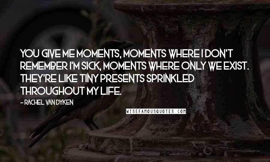 Rachel Van Dyken Quotes: You give me moments, moments where I don't remember I'm sick, moments where only we exist. They're like tiny presents sprinkled throughout my life.