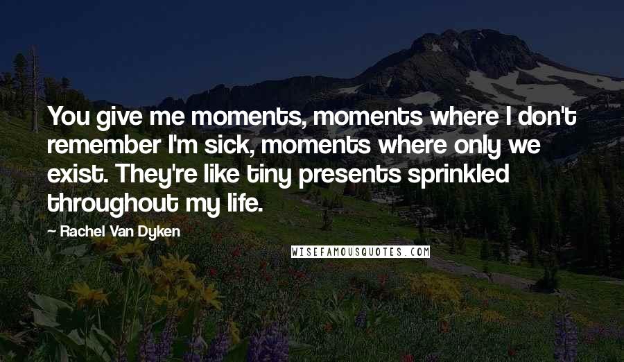 Rachel Van Dyken Quotes: You give me moments, moments where I don't remember I'm sick, moments where only we exist. They're like tiny presents sprinkled throughout my life.