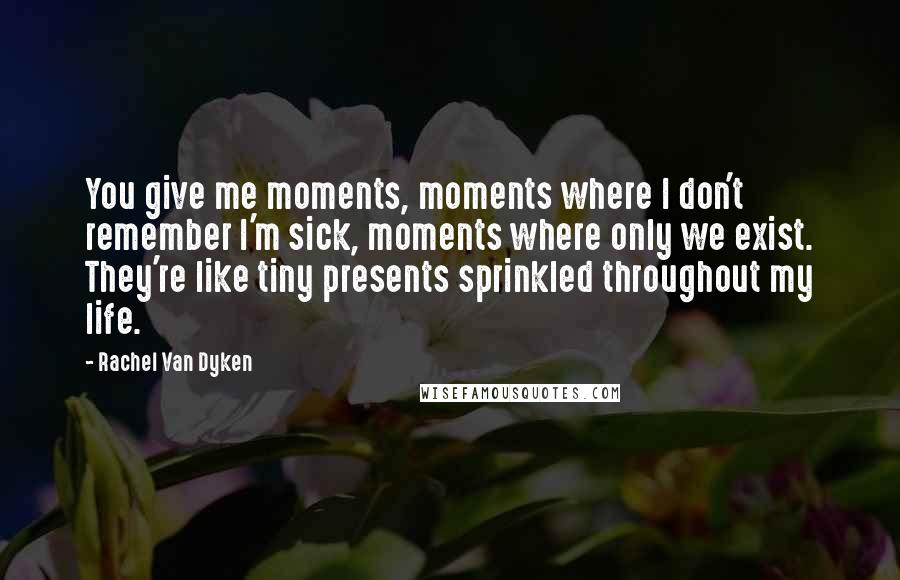 Rachel Van Dyken Quotes: You give me moments, moments where I don't remember I'm sick, moments where only we exist. They're like tiny presents sprinkled throughout my life.