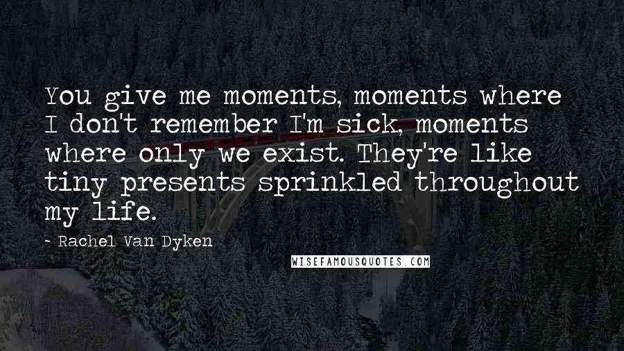 Rachel Van Dyken Quotes: You give me moments, moments where I don't remember I'm sick, moments where only we exist. They're like tiny presents sprinkled throughout my life.