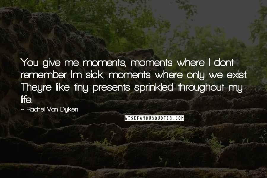 Rachel Van Dyken Quotes: You give me moments, moments where I don't remember I'm sick, moments where only we exist. They're like tiny presents sprinkled throughout my life.