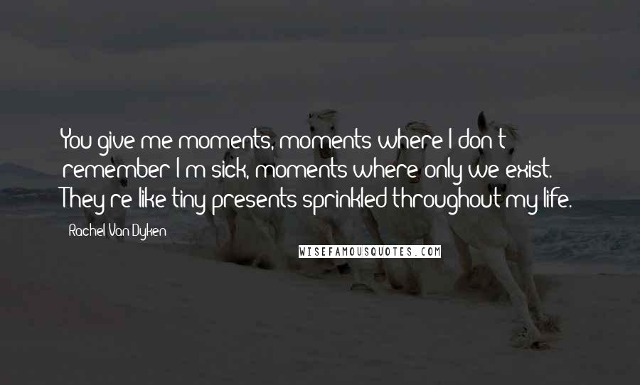 Rachel Van Dyken Quotes: You give me moments, moments where I don't remember I'm sick, moments where only we exist. They're like tiny presents sprinkled throughout my life.