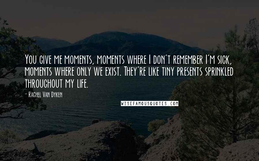 Rachel Van Dyken Quotes: You give me moments, moments where I don't remember I'm sick, moments where only we exist. They're like tiny presents sprinkled throughout my life.