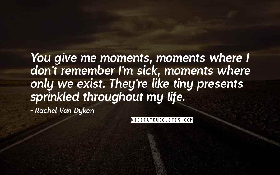 Rachel Van Dyken Quotes: You give me moments, moments where I don't remember I'm sick, moments where only we exist. They're like tiny presents sprinkled throughout my life.